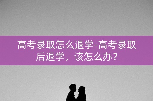 高考录取怎么退学-高考录取后退学，该怎么办？