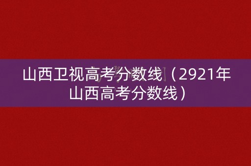 山西卫视高考分数线（2921年山西高考分数线）