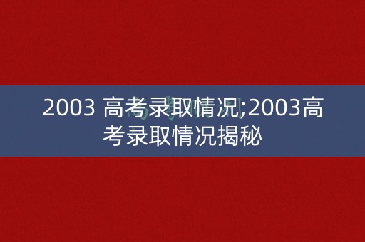 2003 高考录取情况;2003高考录取情况揭秘