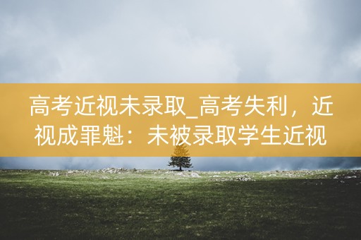 高考近视未录取_高考失利，近视成罪魁：未被录取学生近视率惊人