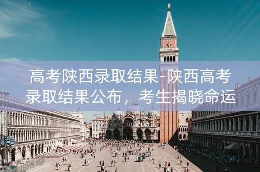 高考陕西录取结果-陕西高考录取结果公布，考生揭晓命运