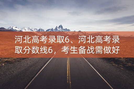 河北高考录取6、河北高考录取分数线6，考生备战需做好哪些准备？
