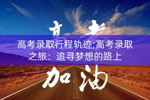 高考录取行程轨迹;高考录取之旅：追寻梦想的路上