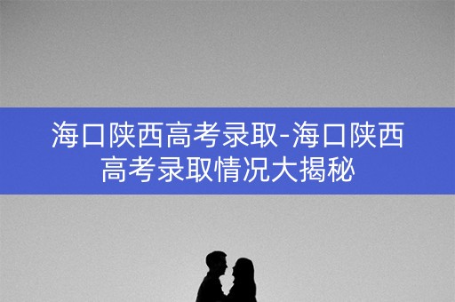 海口陕西高考录取-海口陕西高考录取情况大揭秘