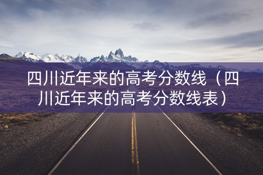四川近年来的高考分数线（四川近年来的高考分数线表）