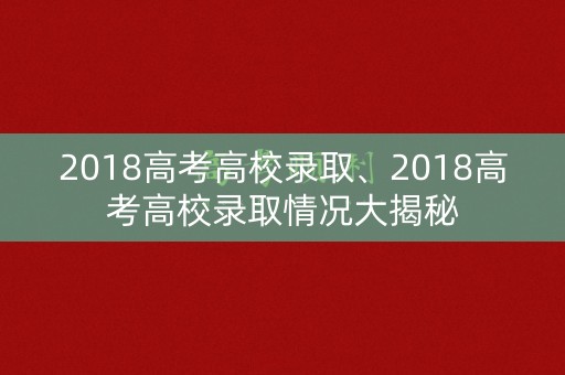 2018高考高校录取、2018高考高校录取情况大揭秘