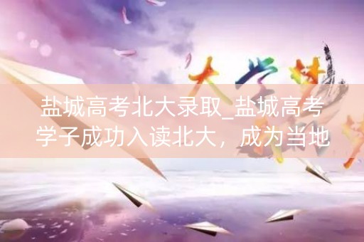 盐城高考北大录取_盐城高考学子成功入读北大，成为当地教育的骄傲