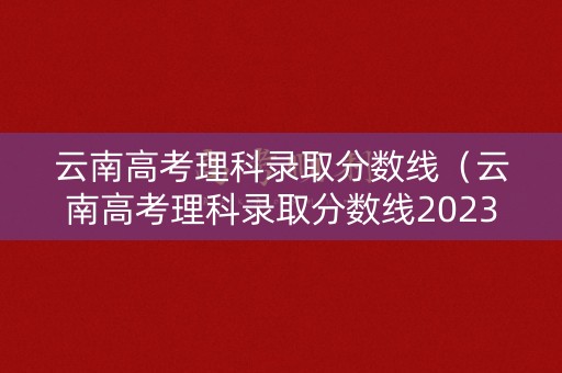 云南高考理科录取分数线（云南高考理科录取分数线2023年）