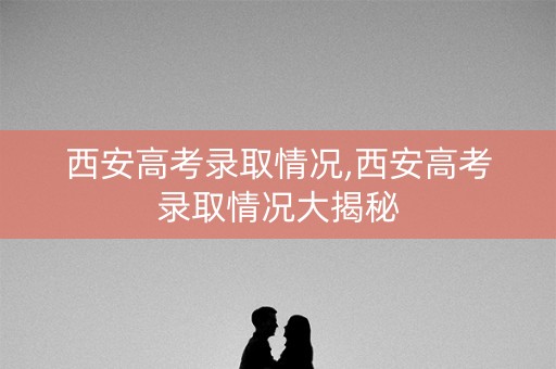 西安高考录取情况,西安高考录取情况大揭秘