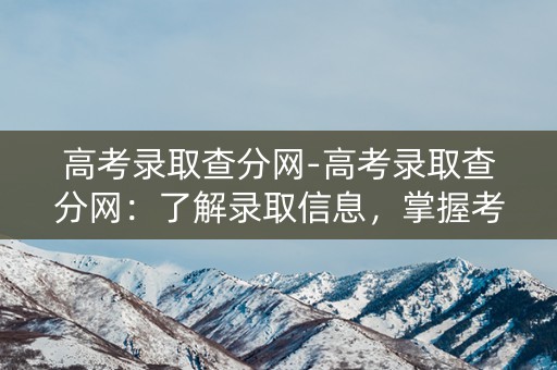 高考录取查分网-高考录取查分网：了解录取信息，掌握考试成绩