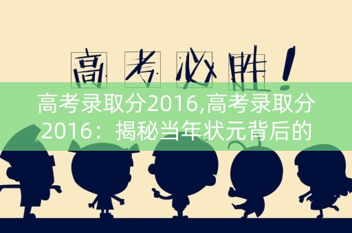 高考录取分2016,高考录取分2016：揭秘当年状元背后的故事