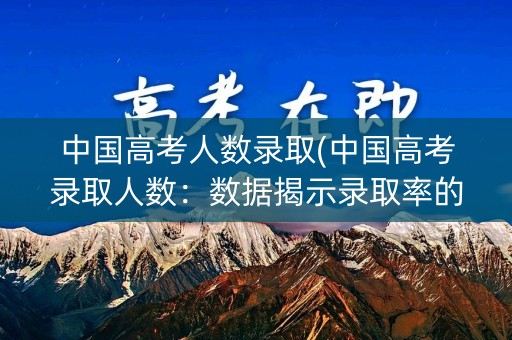 中国高考人数录取(中国高考录取人数:数据揭示录取率的变化趋势) 中国高考人数录取(中国高考录取人数:数据揭示录取率的变化趋势)