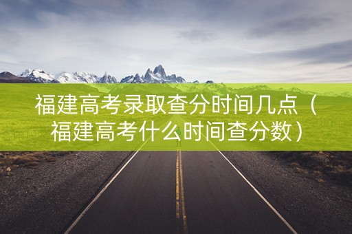 福建高考录取查分时间几点（福建高考什么时间查分数）