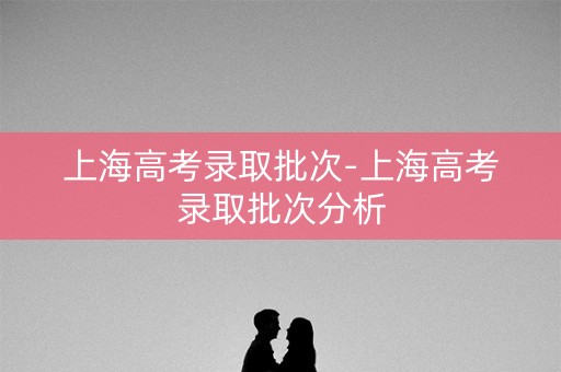 上海高考录取批次-上海高考录取批次分析 上海高考录取批次-上海高考录取批次分析