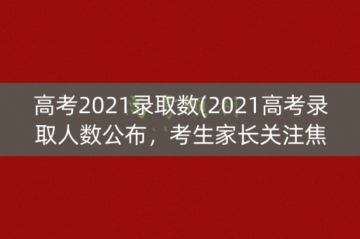高考2021录取数(2021高考录取人数公布，考生家长关注焦点)
