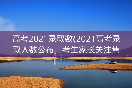 高考2021录取数(2021高考录取人数公布，考生家长关注焦点)