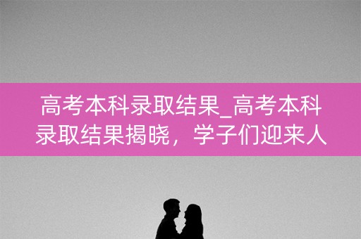 高考本科录取结果_高考本科录取结果揭晓，学子们迎来人生新篇章