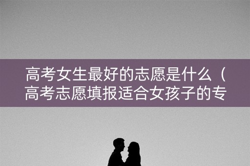 高考女生最好的志愿是什么（高考志愿填报适合女孩子的专业）