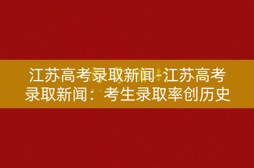 江苏高考录取新闻-江苏高考录取新闻：考生录取率创历史新高
