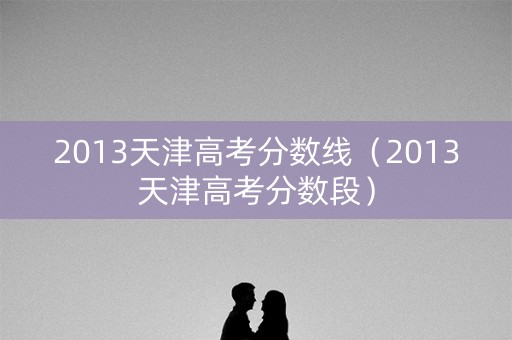 2013天津高考分数线（2013天津高考分数段）