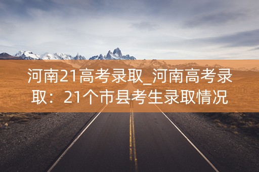 河南21高考录取_河南高考录取：21个市县考生录取情况一览