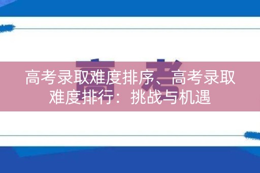 高考录取难度排序、高考录取难度排行：挑战与机遇