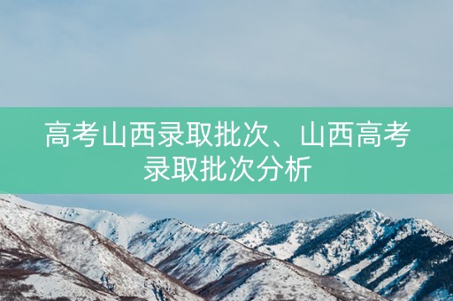 高考山西录取批次、山西高考录取批次分析