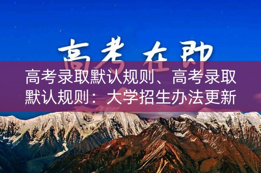 高考录取默认规则、高考录取默认规则：大学招生办法更新，考生需知