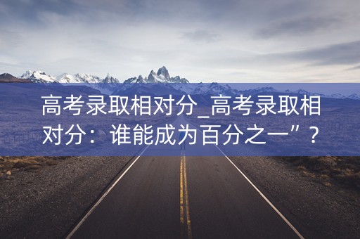 高考录取相对分_高考录取相对分：谁能成为百分之一”？