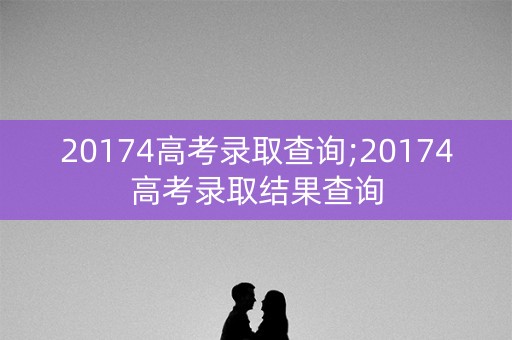 20174高考录取查询;20174高考录取结果查询