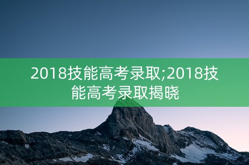 2018技能高考录取;2018技能高考录取揭晓