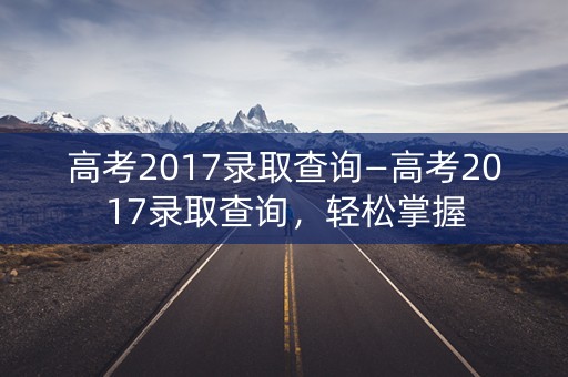 高考2017录取查询—高考2017录取查询，轻松掌握