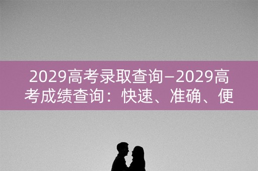 2029高考录取查询—2029高考成绩查询：快速、准确、便捷