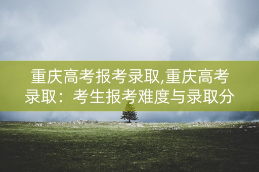 重庆高考报考录取,重庆高考录取：考生报考难度与录取分数线分析