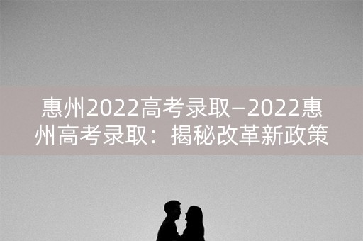 惠州2022高考录取—2022惠州高考录取：揭秘改革新政策