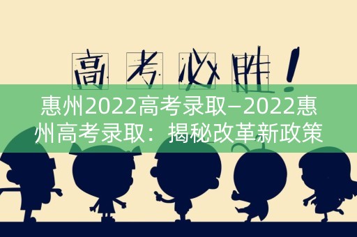 惠州2022高考录取—2022惠州高考录取：揭秘改革新政策