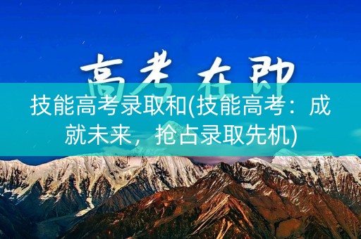 技能高考录取和(技能高考：成就未来，抢占录取先机)