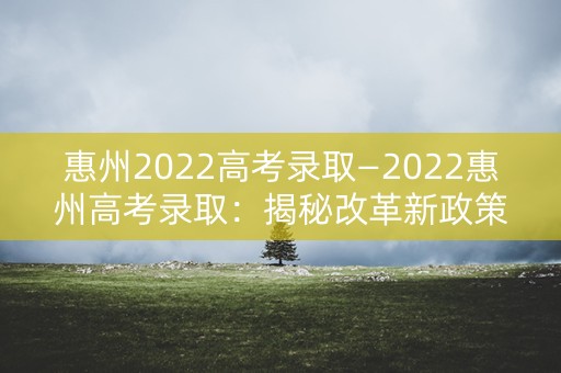 惠州2022高考录取—2022惠州高考录取：揭秘改革新政策
