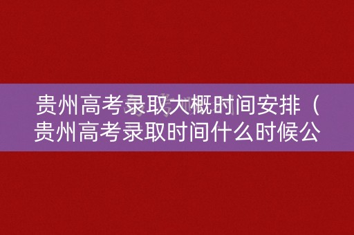贵州高考录取大概时间安排（贵州高考录取时间什么时候公布）