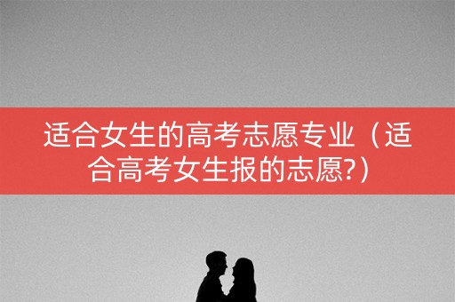 适合女生的高考志愿专业（适合高考女生报的志愿?）