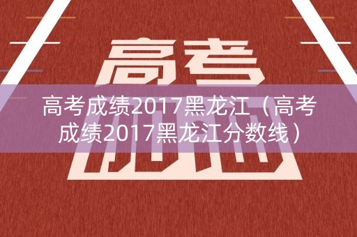 高考成绩2017黑龙江（高考成绩2017黑龙江分数线）