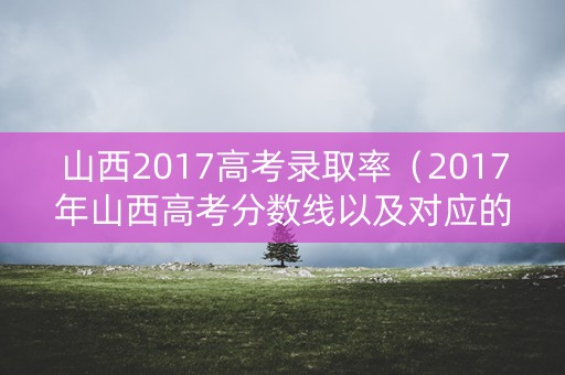 山西2017高考录取率（2017年山西高考分数线以及对应的学校）