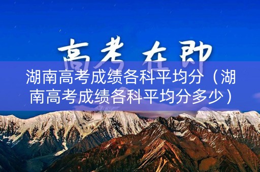 湖南高考成绩各科平均分（湖南高考成绩各科平均分多少）
