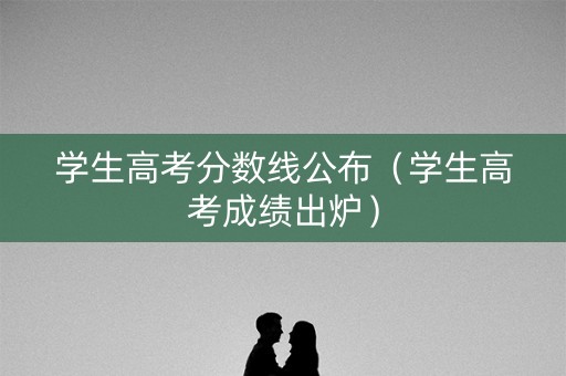 学生高考分数线公布（学生高考成绩出炉）