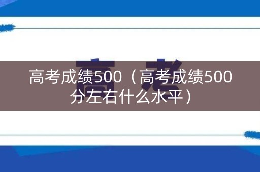 高考成绩500（高考成绩500分左右什么水平）
