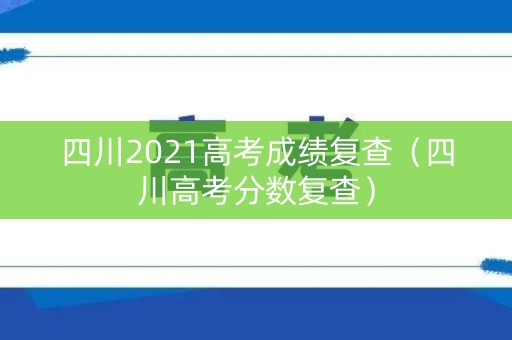 四川2021高考成绩复查（四川高考分数复查）