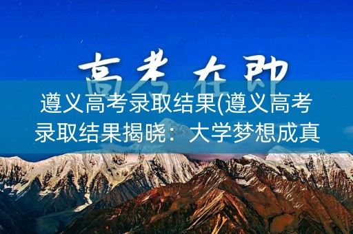 遵义高考录取结果(遵义高考录取结果揭晓：大学梦想成真)