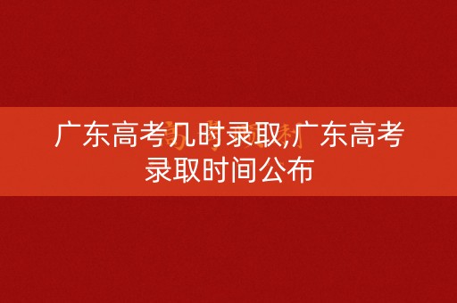 广东高考几时录取,广东高考录取时间公布 广东高考几时录取,广东高考录取时间公布