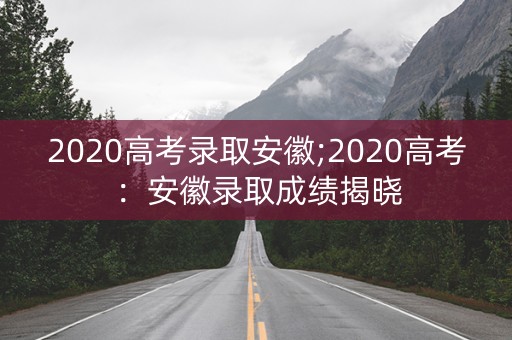 2020高考录取安徽;2020高考：安徽录取成绩揭晓