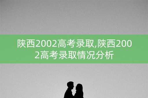 陕西2002高考录取,陕西2002高考录取情况分析